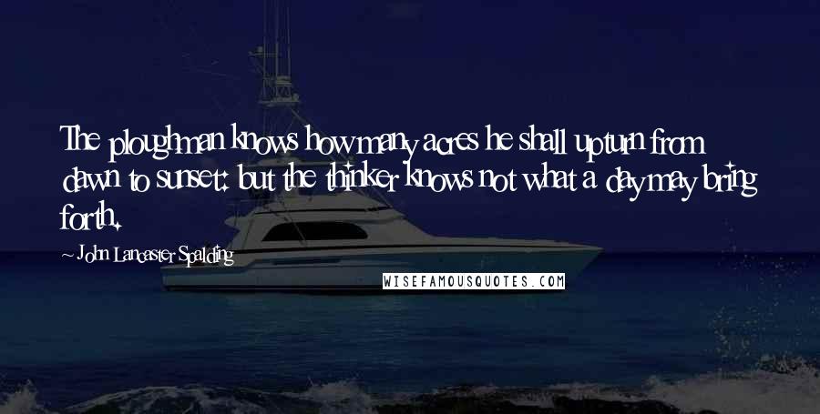 John Lancaster Spalding Quotes: The ploughman knows how many acres he shall upturn from dawn to sunset: but the thinker knows not what a day may bring forth.