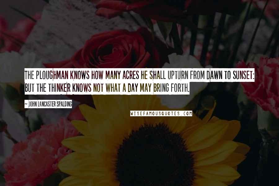 John Lancaster Spalding Quotes: The ploughman knows how many acres he shall upturn from dawn to sunset: but the thinker knows not what a day may bring forth.