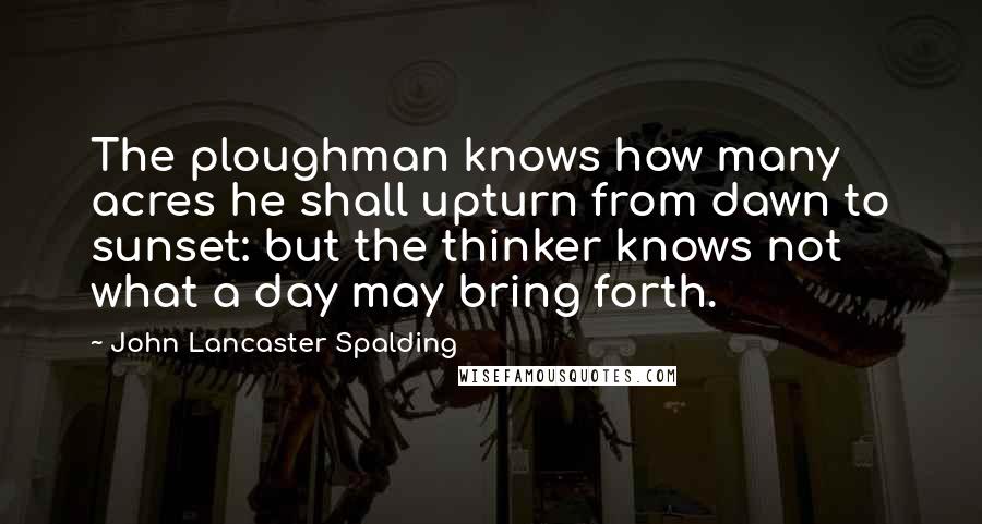 John Lancaster Spalding Quotes: The ploughman knows how many acres he shall upturn from dawn to sunset: but the thinker knows not what a day may bring forth.