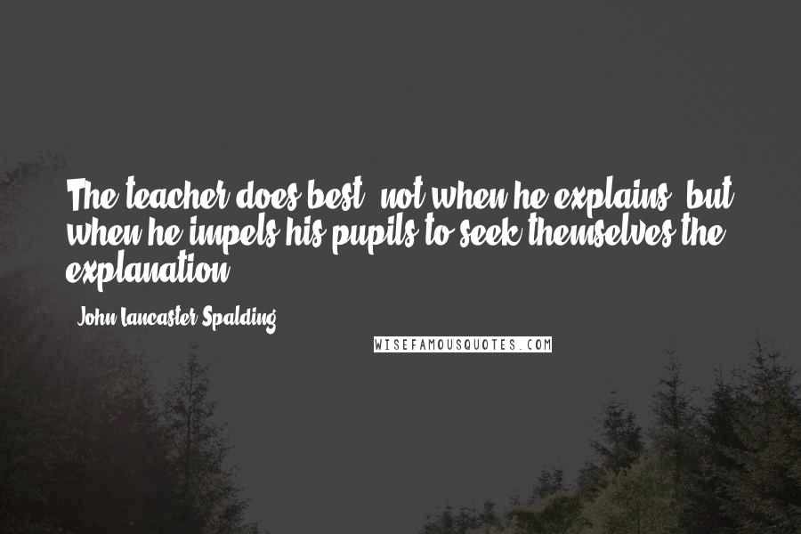 John Lancaster Spalding Quotes: The teacher does best, not when he explains, but when he impels his pupils to seek themselves the explanation.
