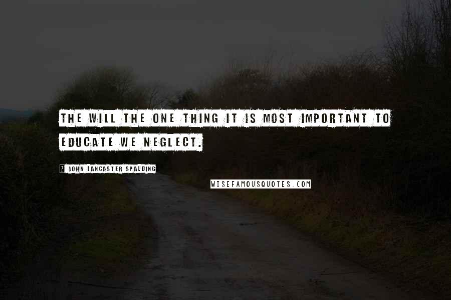 John Lancaster Spalding Quotes: The will the one thing it is most important to educate we neglect.