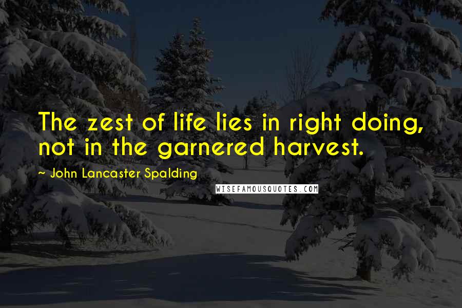 John Lancaster Spalding Quotes: The zest of life lies in right doing, not in the garnered harvest.