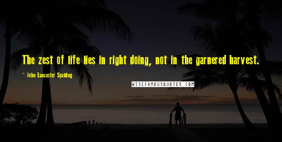 John Lancaster Spalding Quotes: The zest of life lies in right doing, not in the garnered harvest.