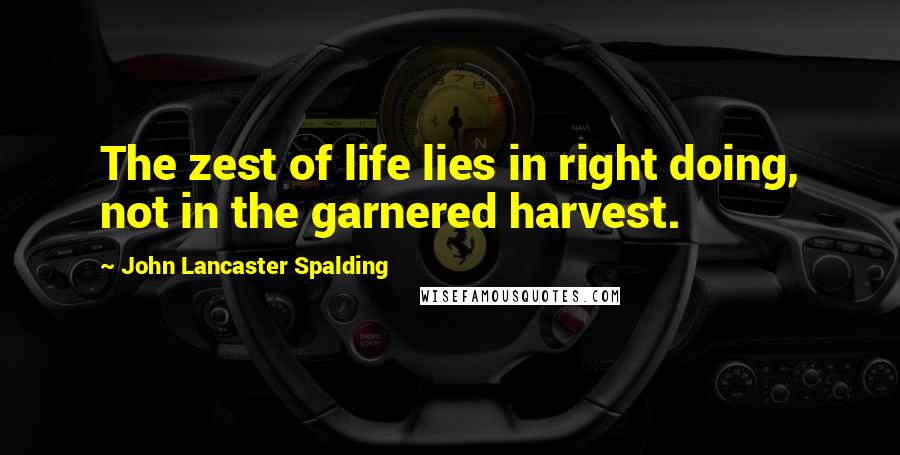 John Lancaster Spalding Quotes: The zest of life lies in right doing, not in the garnered harvest.