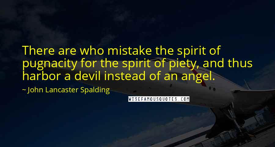 John Lancaster Spalding Quotes: There are who mistake the spirit of pugnacity for the spirit of piety, and thus harbor a devil instead of an angel.