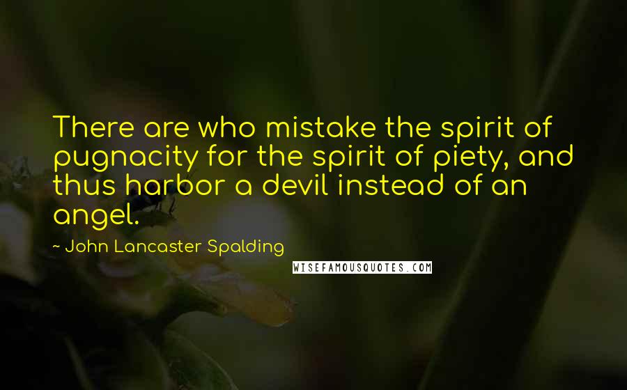 John Lancaster Spalding Quotes: There are who mistake the spirit of pugnacity for the spirit of piety, and thus harbor a devil instead of an angel.