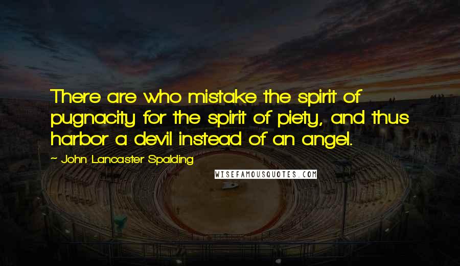 John Lancaster Spalding Quotes: There are who mistake the spirit of pugnacity for the spirit of piety, and thus harbor a devil instead of an angel.