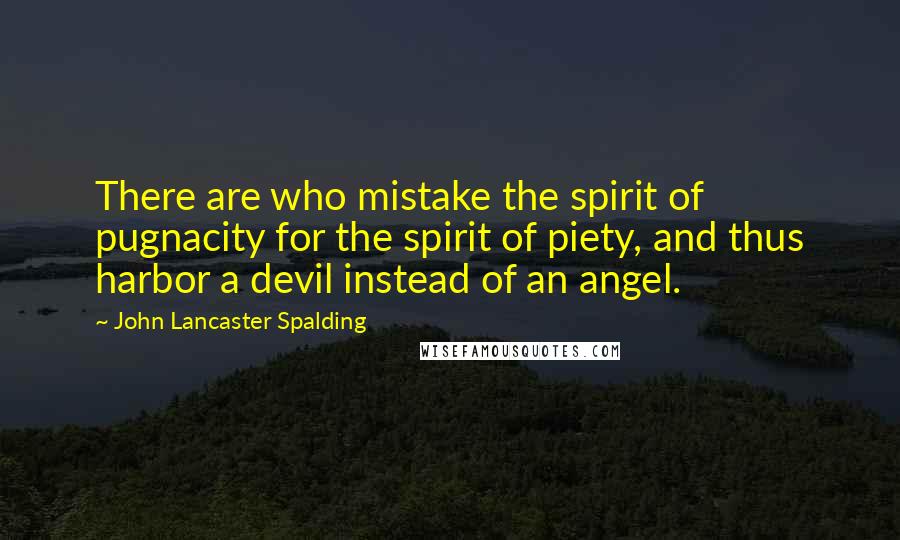 John Lancaster Spalding Quotes: There are who mistake the spirit of pugnacity for the spirit of piety, and thus harbor a devil instead of an angel.