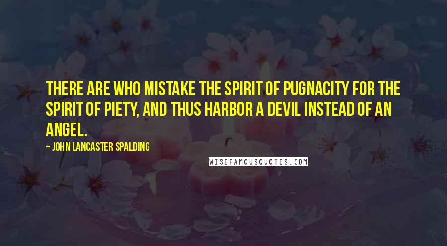 John Lancaster Spalding Quotes: There are who mistake the spirit of pugnacity for the spirit of piety, and thus harbor a devil instead of an angel.