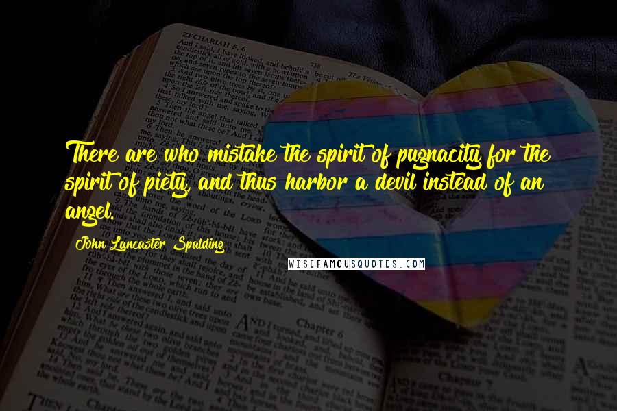 John Lancaster Spalding Quotes: There are who mistake the spirit of pugnacity for the spirit of piety, and thus harbor a devil instead of an angel.