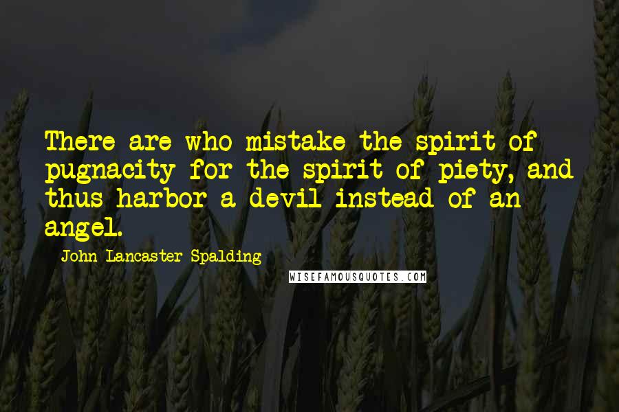 John Lancaster Spalding Quotes: There are who mistake the spirit of pugnacity for the spirit of piety, and thus harbor a devil instead of an angel.