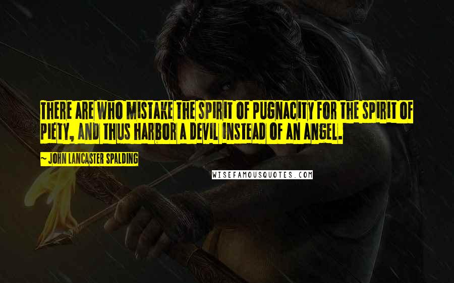 John Lancaster Spalding Quotes: There are who mistake the spirit of pugnacity for the spirit of piety, and thus harbor a devil instead of an angel.