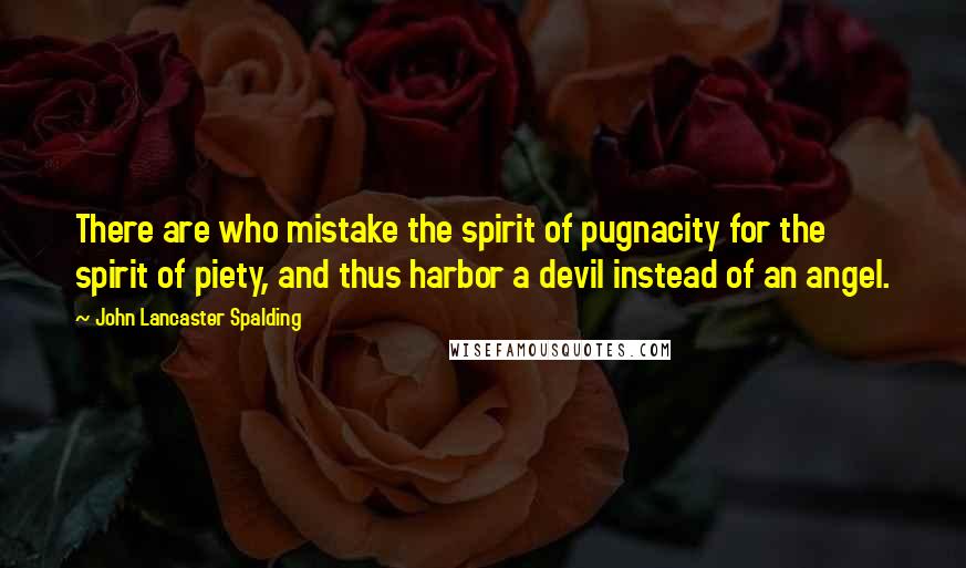 John Lancaster Spalding Quotes: There are who mistake the spirit of pugnacity for the spirit of piety, and thus harbor a devil instead of an angel.