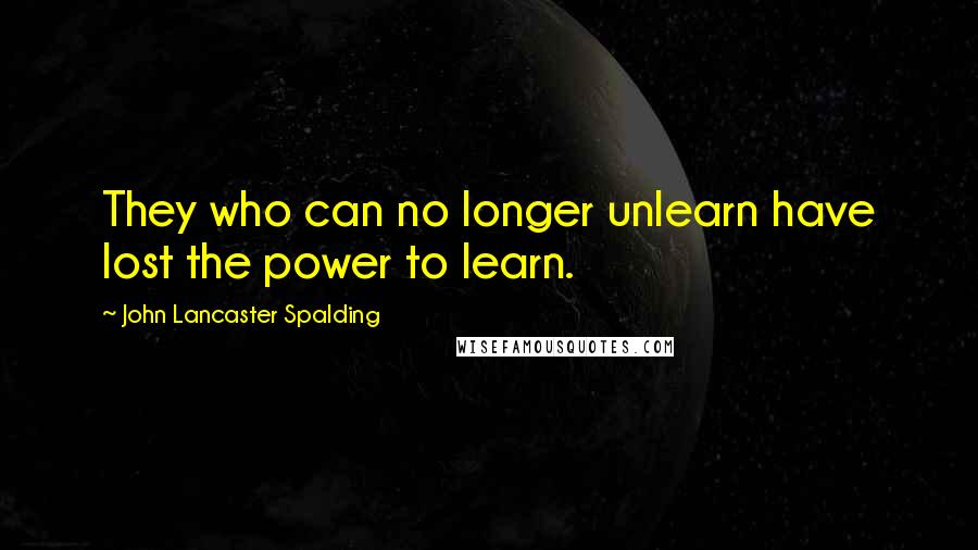 John Lancaster Spalding Quotes: They who can no longer unlearn have lost the power to learn.