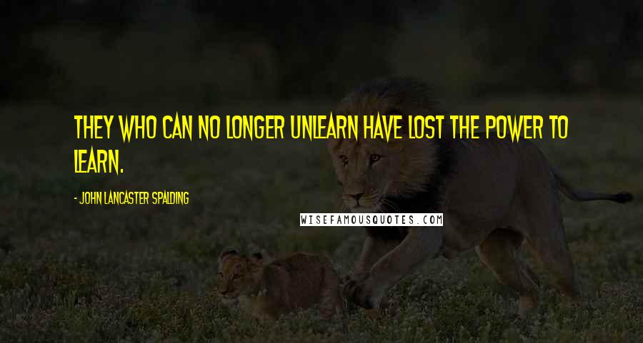 John Lancaster Spalding Quotes: They who can no longer unlearn have lost the power to learn.