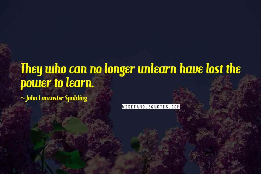 John Lancaster Spalding Quotes: They who can no longer unlearn have lost the power to learn.