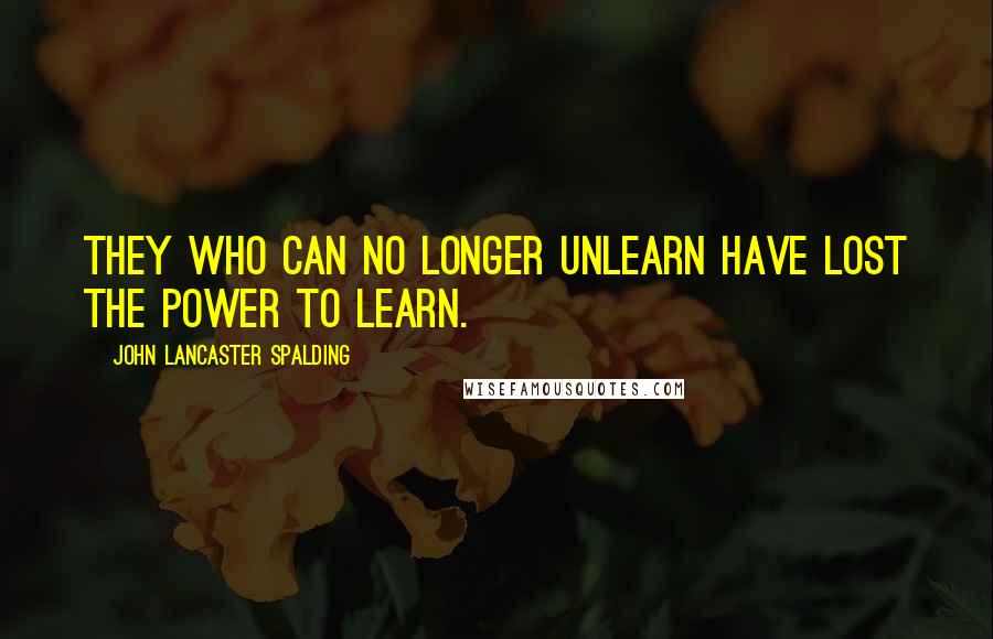 John Lancaster Spalding Quotes: They who can no longer unlearn have lost the power to learn.