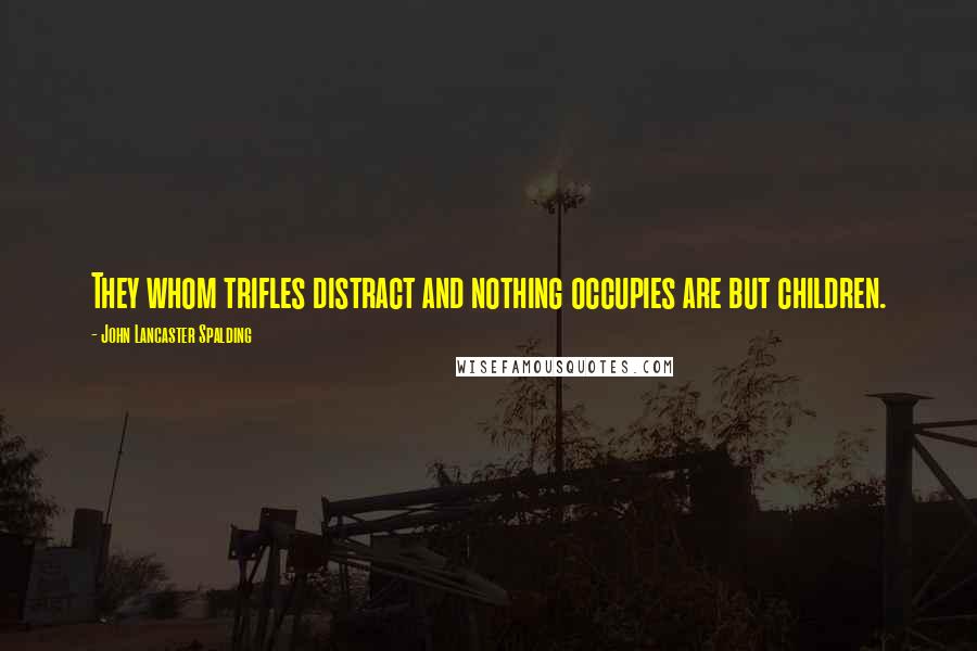 John Lancaster Spalding Quotes: They whom trifles distract and nothing occupies are but children.