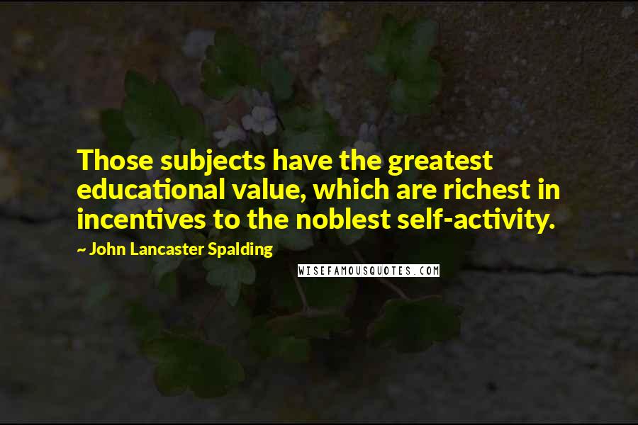 John Lancaster Spalding Quotes: Those subjects have the greatest educational value, which are richest in incentives to the noblest self-activity.