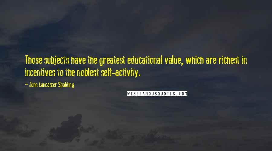 John Lancaster Spalding Quotes: Those subjects have the greatest educational value, which are richest in incentives to the noblest self-activity.