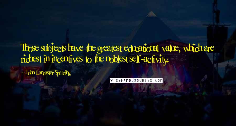 John Lancaster Spalding Quotes: Those subjects have the greatest educational value, which are richest in incentives to the noblest self-activity.