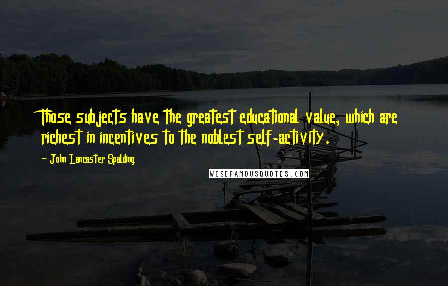 John Lancaster Spalding Quotes: Those subjects have the greatest educational value, which are richest in incentives to the noblest self-activity.