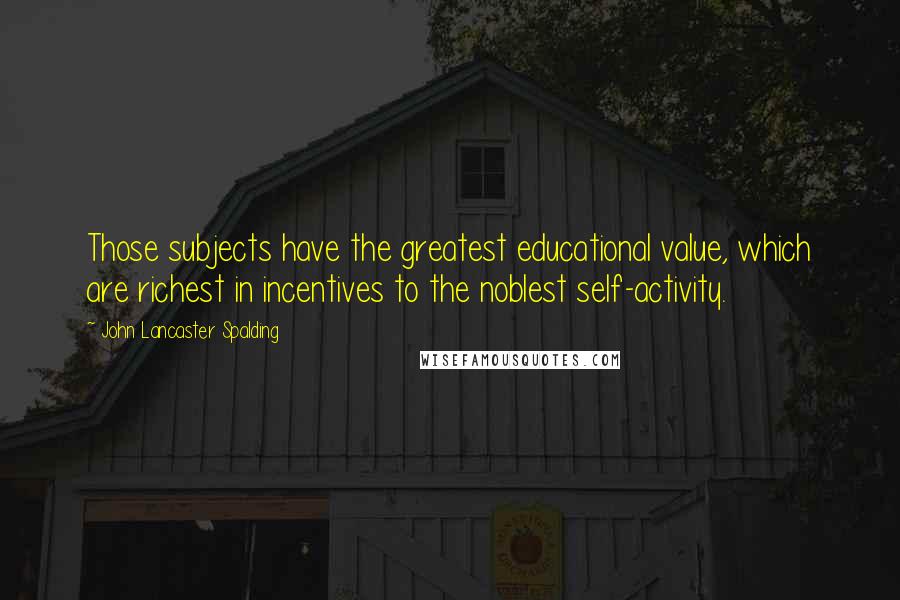 John Lancaster Spalding Quotes: Those subjects have the greatest educational value, which are richest in incentives to the noblest self-activity.