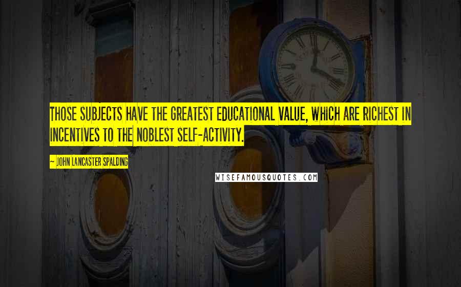 John Lancaster Spalding Quotes: Those subjects have the greatest educational value, which are richest in incentives to the noblest self-activity.