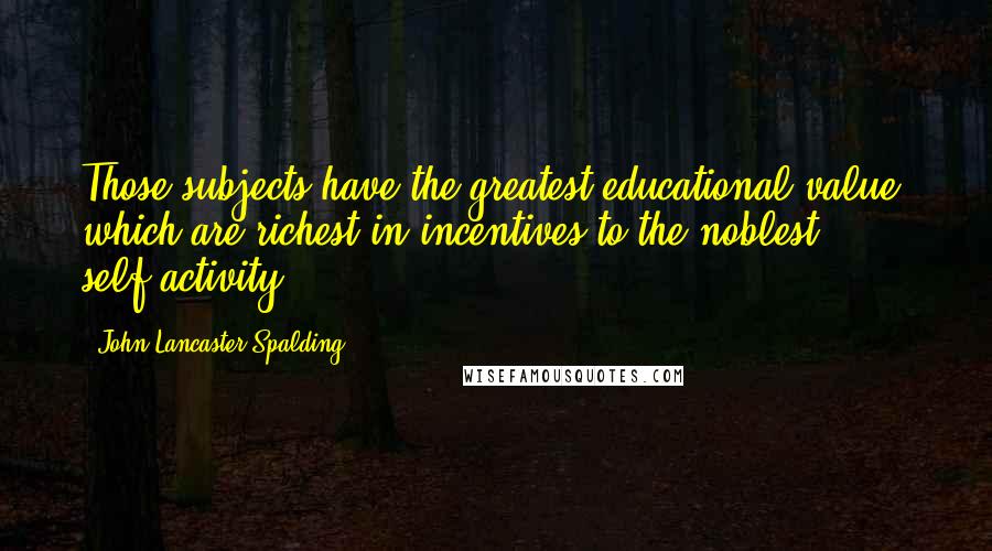 John Lancaster Spalding Quotes: Those subjects have the greatest educational value, which are richest in incentives to the noblest self-activity.