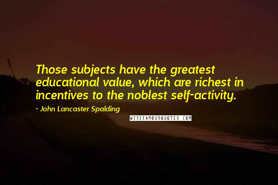 John Lancaster Spalding Quotes: Those subjects have the greatest educational value, which are richest in incentives to the noblest self-activity.