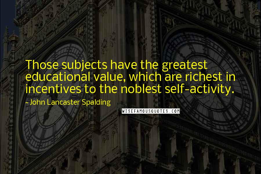 John Lancaster Spalding Quotes: Those subjects have the greatest educational value, which are richest in incentives to the noblest self-activity.