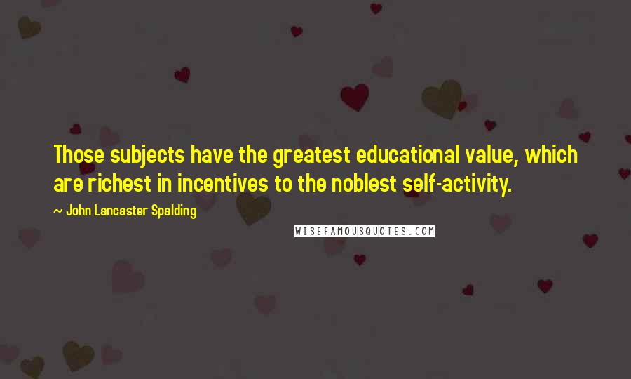 John Lancaster Spalding Quotes: Those subjects have the greatest educational value, which are richest in incentives to the noblest self-activity.