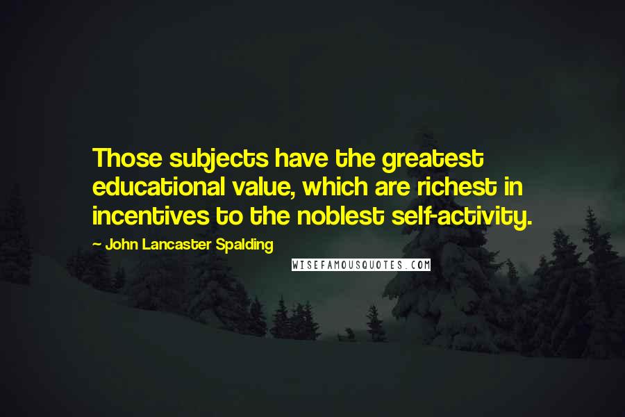 John Lancaster Spalding Quotes: Those subjects have the greatest educational value, which are richest in incentives to the noblest self-activity.