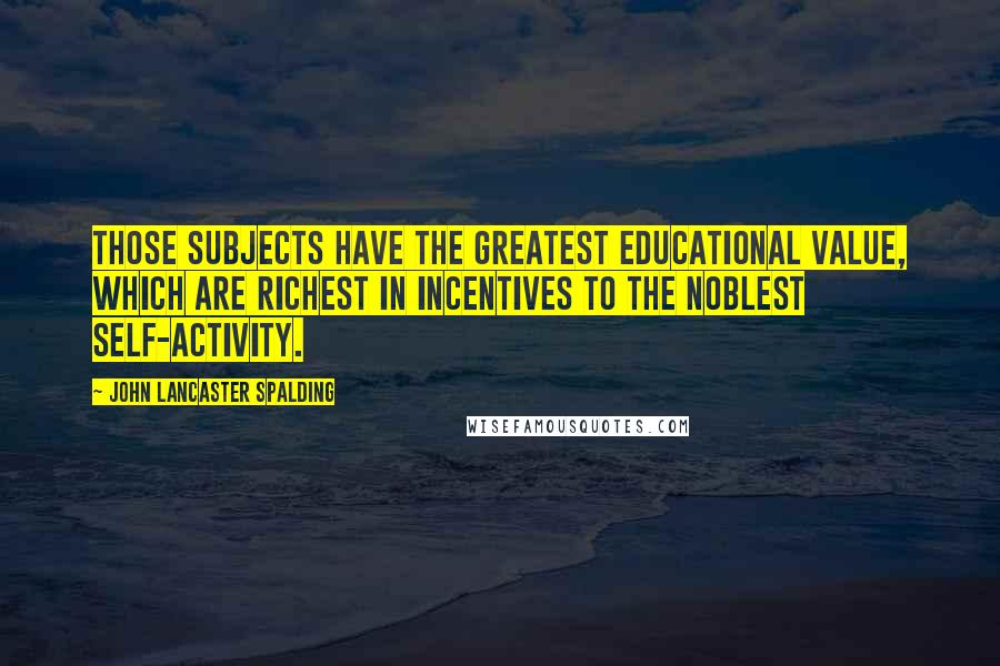 John Lancaster Spalding Quotes: Those subjects have the greatest educational value, which are richest in incentives to the noblest self-activity.