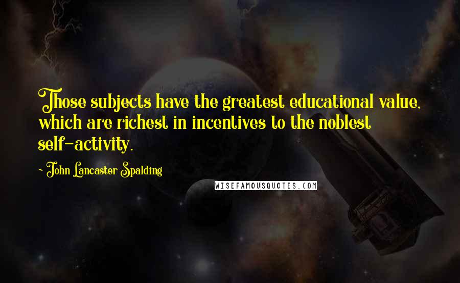 John Lancaster Spalding Quotes: Those subjects have the greatest educational value, which are richest in incentives to the noblest self-activity.