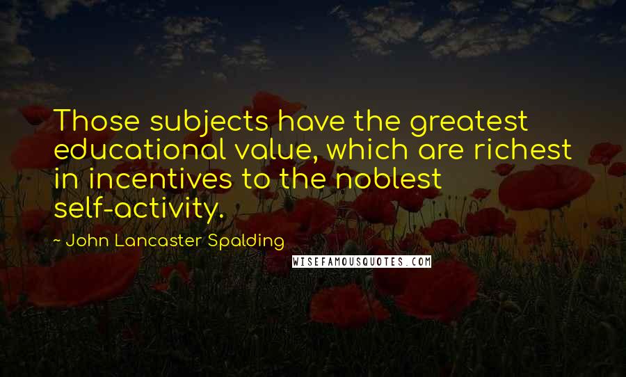 John Lancaster Spalding Quotes: Those subjects have the greatest educational value, which are richest in incentives to the noblest self-activity.