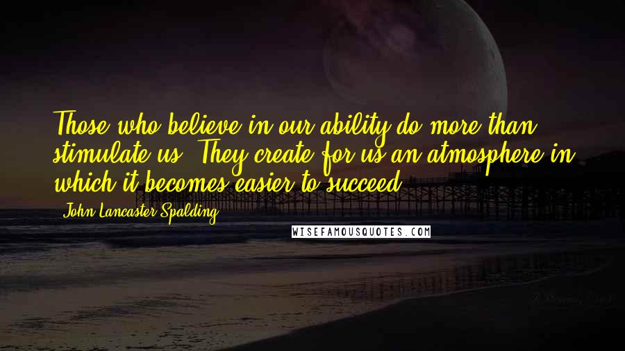 John Lancaster Spalding Quotes: Those who believe in our ability do more than stimulate us. They create for us an atmosphere in which it becomes easier to succeed.