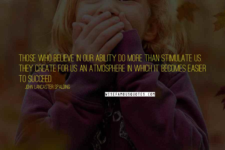 John Lancaster Spalding Quotes: Those who believe in our ability do more than stimulate us. They create for us an atmosphere in which it becomes easier to succeed.