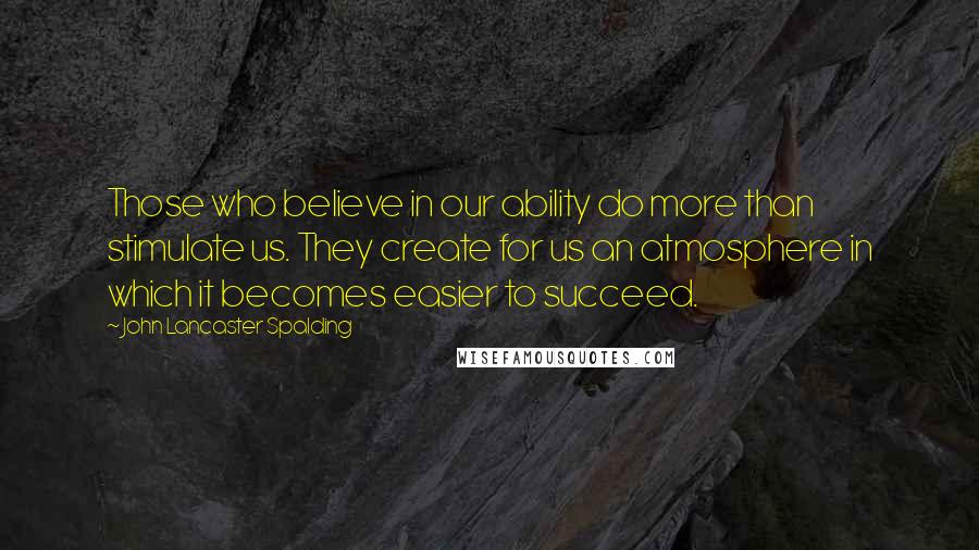 John Lancaster Spalding Quotes: Those who believe in our ability do more than stimulate us. They create for us an atmosphere in which it becomes easier to succeed.