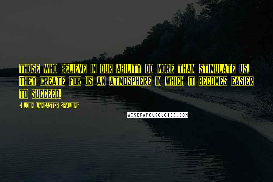 John Lancaster Spalding Quotes: Those who believe in our ability do more than stimulate us. They create for us an atmosphere in which it becomes easier to succeed.
