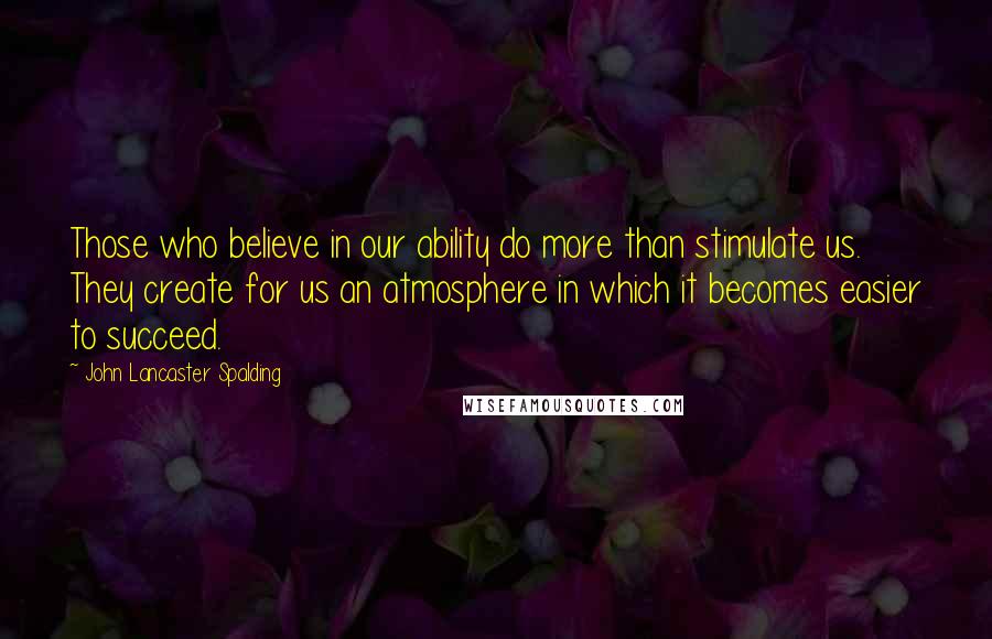 John Lancaster Spalding Quotes: Those who believe in our ability do more than stimulate us. They create for us an atmosphere in which it becomes easier to succeed.