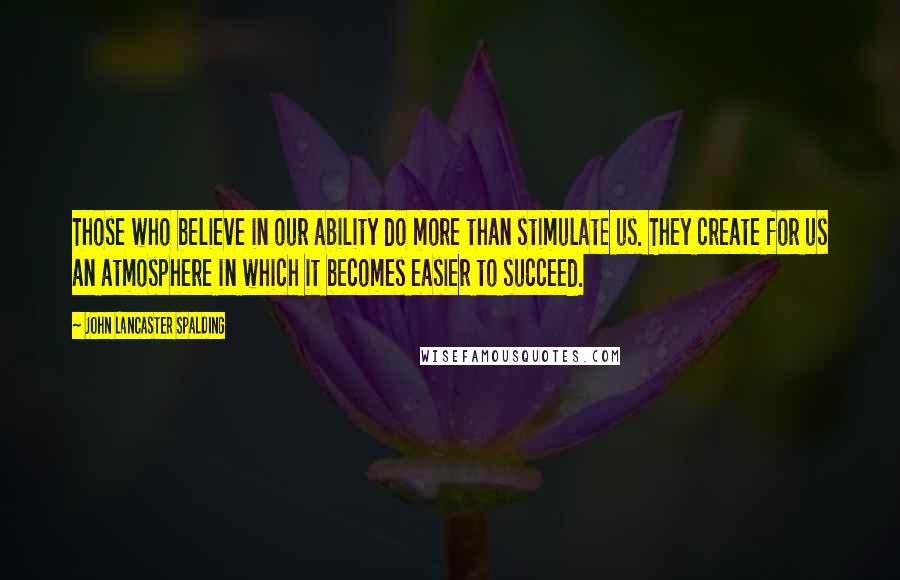 John Lancaster Spalding Quotes: Those who believe in our ability do more than stimulate us. They create for us an atmosphere in which it becomes easier to succeed.