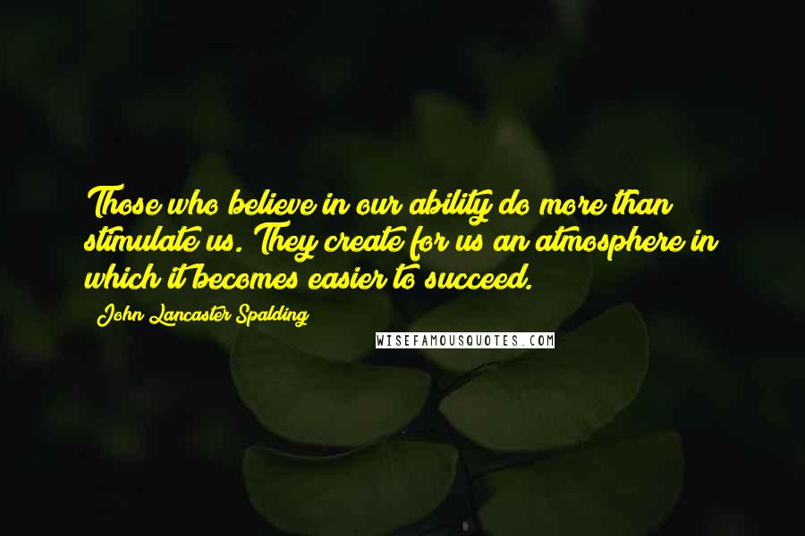 John Lancaster Spalding Quotes: Those who believe in our ability do more than stimulate us. They create for us an atmosphere in which it becomes easier to succeed.