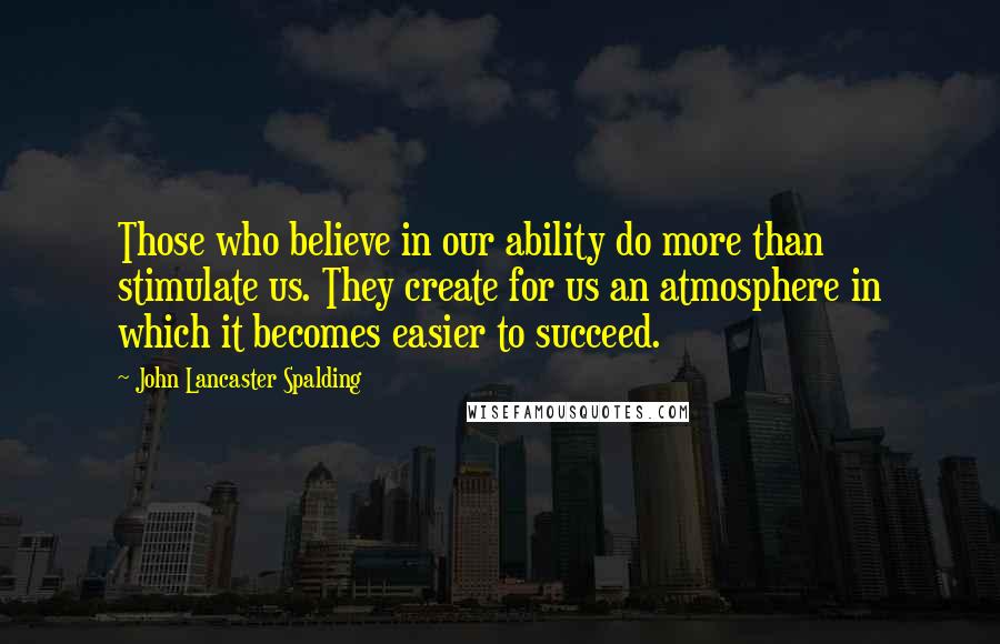 John Lancaster Spalding Quotes: Those who believe in our ability do more than stimulate us. They create for us an atmosphere in which it becomes easier to succeed.