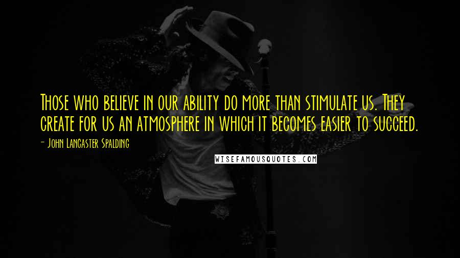 John Lancaster Spalding Quotes: Those who believe in our ability do more than stimulate us. They create for us an atmosphere in which it becomes easier to succeed.