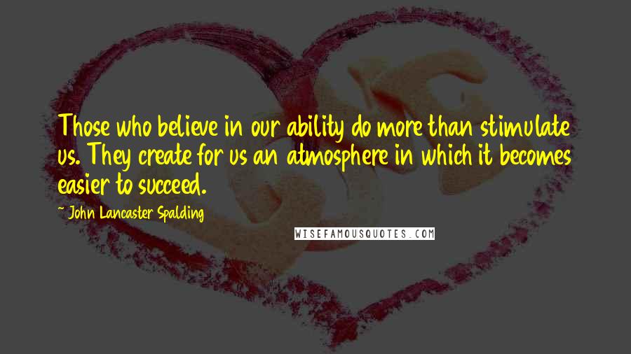 John Lancaster Spalding Quotes: Those who believe in our ability do more than stimulate us. They create for us an atmosphere in which it becomes easier to succeed.