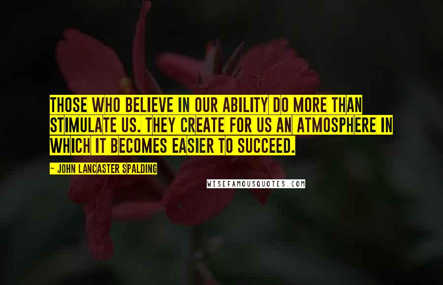 John Lancaster Spalding Quotes: Those who believe in our ability do more than stimulate us. They create for us an atmosphere in which it becomes easier to succeed.