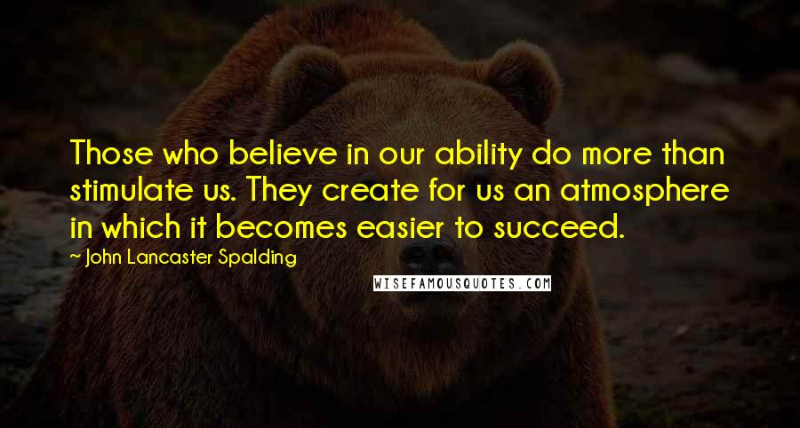 John Lancaster Spalding Quotes: Those who believe in our ability do more than stimulate us. They create for us an atmosphere in which it becomes easier to succeed.