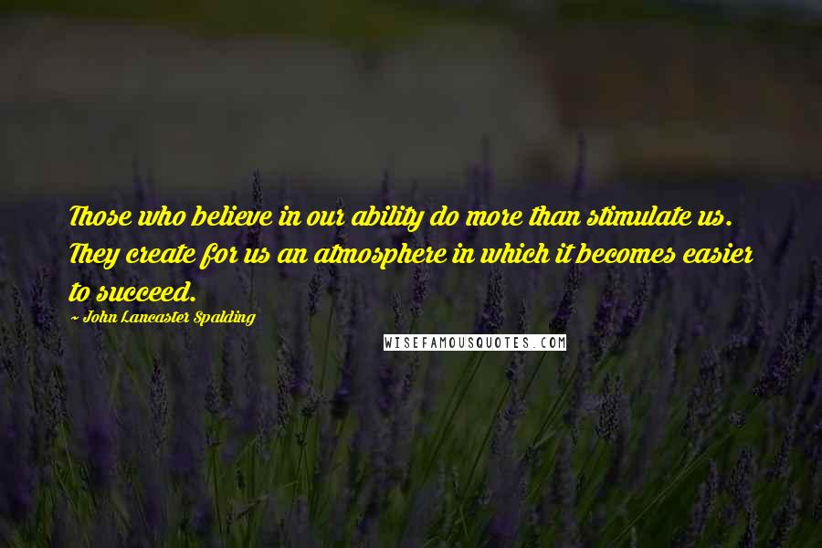 John Lancaster Spalding Quotes: Those who believe in our ability do more than stimulate us. They create for us an atmosphere in which it becomes easier to succeed.