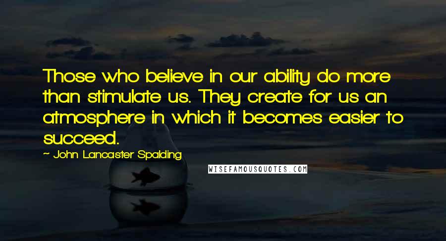 John Lancaster Spalding Quotes: Those who believe in our ability do more than stimulate us. They create for us an atmosphere in which it becomes easier to succeed.